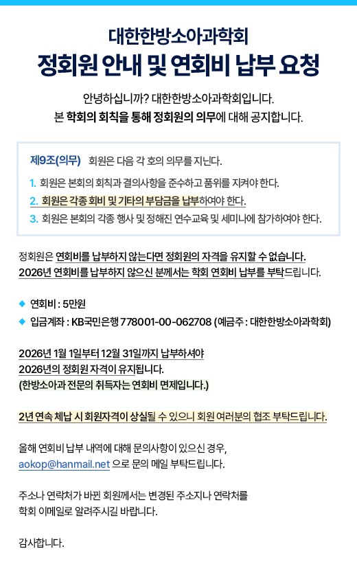 대한한방소아과학회 정회원 안내 및 연회비 납부 요청 : 연회비 5만원, 입금계좌 KB국민은행 778001-00-062708 (예금주 : 대한한방소아과학회) / 2026년 1월 1일부터 12월 31일까지 납부하셔야 2026년의 정회원 자격이 유지됩니다.(한방소아과 전문의 취득자는 연회비 면제입니다.) 2년 연속 체납 시 회원자격이 상실될 수 있으니 회원 여러분의 협조 부탁드립니다.